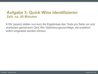 Aufgabe 3: Quick Wins identifizieren Zeit: ca. 45 Minuten Wir (eparo) stellen nun kurz die Ergebnisse des Tests pro Seite vor und erarbeiten gemeinsam Qick Win Optimierungsvorchläge, die praktisch sofort umgesetzt werden können.  
