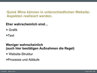 Quick Wins können in unterschiedlichen Website-Aspekten realisiert werden. Eher wahrscheinlich sind… Grafik  Text  Weniger wahrscheinlich  (auch hier bestätigen Außnahmen die Regel) Website-Struktur  Prozesse und Abläufe 