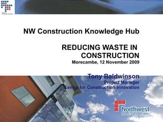 NW Construction Knowledge Hub REDUCING WASTE IN  CONSTRUCTION Morecambe, 12 November 2009 Tony Baldwinson Project Manager Centre for Construction Innovation 
