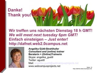 Angelika Güttl-Strahlhofer Consultant and (online) trainer  Beraterin + (Online)Trainerin Skype: angelika_guettl Twitter: aguettl Mail:  [email_address] www.webcampusprojects.net Danke!  Thank you! Wir treffen uns nächsten Dienstag 18 h GMT! We will meet next tuesday 6pm GMT! Einfach einsteigen  – Just enter! http://dafnet.web2.0campus.net http://images.pixelio.de/data/media/102/Img.jpg  Von simbamoon simbamo 