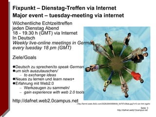 Wöchentliche Echtzeittreffen  jeden Dienstag Abend  18 - 19.30 h (GMT) via Internet In Deutsch Weekly live-online meetings in German every tuesday 18 pm (GMT) Ziele/Goals Deutsch zu sprechen/ to speak German um sich auszutauschen / to exchange ideas Neues zu lernen und  learn news+ Erfahrung mit Web2.0  Werkzeugen zu sammeln/ gain experience with web 2.0 tools http://dafnet.web2.0campus.net Fixpunkt – Dienstag-Treffen via Internet Major event – tuesday-meeting via internet : http://farm4.static.flickr.com/3026/2645589939_4d757c06ab.jpg?v=0 von linh.ngahn 