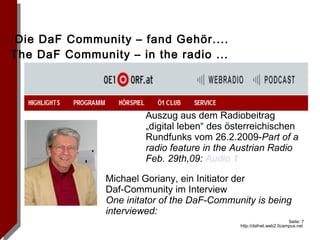 Die DaF Community – fand Gehör....  The DaF Community – in the radio ...  Michael Goriany, ein Initiator der  Daf-Community im Interview One initator of the DaF-Community is being interviewed: Auszug aus dem Radiobeitrag „digital leben“ des österreichischen Rundfunks vom 26.2.2009- Part of a radio feature in the Austrian Radio Feb. 29th,09:  Audio 1 