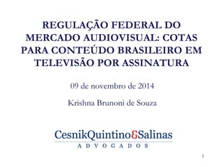REGULAÇÃO FEDERAL DO MERCADO AUDIOVISUAL: COTAS PARA CONTEÚDO BRASILEIRO EM TELEVISÃO POR ASSINATURA 
09 de novembro de 2014 
Krishna Brunoni de Souza 
1  