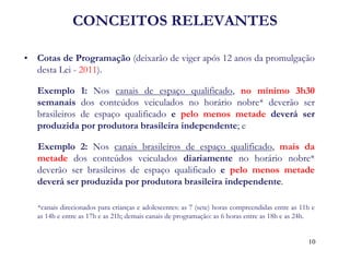 CONCEITOS RELEVANTES 
•Cotas de Programação (deixarão de viger após 12 anos da promulgação desta Lei - 2011). 
Exemplo 1: Nos canais de espaço qualificado, no mínimo 3h30 semanais dos conteúdos veiculados no horário nobre* deverão ser brasileiros de espaço qualificado e pelo menos metade deverá ser produzida por produtora brasileira independente; e 
Exemplo 2: Nos canais brasileiros de espaço qualificado, mais da metade dos conteúdos veiculados diariamente no horário nobre* deverão ser brasileiros de espaço qualificado e pelo menos metade deverá ser produzida por produtora brasileira independente. 
*canais direcionados para crianças e adolescentes: as 7 (sete) horas compreendidas entre as 11h e as 14h e entre as 17h e as 21h; demais canais de programação: as 6 horas entre as 18h e as 24h. 
10  