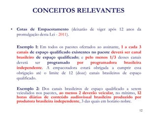CONCEITOS RELEVANTES 
•Cotas de Empacotamento (deixarão de viger após 12 anos da promulgação desta Lei - 2011). 
Exemplo 1: Em todos os pacotes ofertados ao assinante, 1 a cada 3 canais de espaço qualificado existentes no pacote deverá ser canal brasileiro de espaço qualificado; e pelo menos 1/3 desses canais deverá ser programado por programadora brasileira independente. A empacotadora estará obrigada a cumprir essa obrigação até o limite de 12 (doze) canais brasileiros de espaço qualificado. 
Exemplo 2: Dos canais brasileiros de espaço qualificado a serem veiculados nos pacotes, ao menos 2 deverão veicular, no mínimo, 12 horas diárias de conteúdo audiovisual brasileiro produzido por produtora brasileira independente, 3 das quais em horário nobre. 
12  