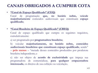 CANAIS OBRIGADOS A CUMPRIR COTA 
•“Canal de Espaço Qualificado” (CEQ) 
Canal de programação que, no horário nobre, veicule majoritariamente conteúdos audiovisuais que constituam espaço qualificado; 
•“Canal Brasileiro de Espaço Qualificado” (CBEQ) 
Canal de espaço qualificado que cumpra os seguintes requisitos, cumulativamente: 
a) ser programado por programadora brasileira; 
b) veicular majoritariamente, no horário nobre, conteúdos audiovisuais brasileiros que constituam espaço qualificado, sendo” – pelo menos – “metade desses conteúdos produzidos por produtora brasileira independente; e 
c) não ser objeto de acordo de exclusividade que impeça sua programadora de comercializar, para qualquer empacotadora interessada, os direitos de sua exibição ou veiculação. 
•13  