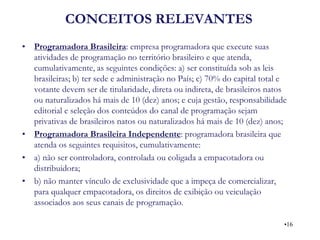CONCEITOS RELEVANTES 
•Programadora Brasileira: empresa programadora que execute suas atividades de programação no território brasileiro e que atenda, cumulativamente, as seguintes condições: a) ser constituída sob as leis brasileiras; b) ter sede e administração no País; c) 70% do capital total e votante devem ser de titularidade, direta ou indireta, de brasileiros natos ou naturalizados há mais de 10 (dez) anos; e cuja gestão, responsabilidade editorial e seleção dos conteúdos do canal de programação sejam privativas de brasileiros natos ou naturalizados há mais de 10 (dez) anos; 
•Programadora Brasileira Independente: programadora brasileira que atenda os seguintes requisitos, cumulativamente: 
•a) não ser controladora, controlada ou coligada a empacotadora ou distribuidora; 
•b) não manter vínculo de exclusividade que a impeça de comercializar, para qualquer empacotadora, os direitos de exibição ou veiculação associados aos seus canais de programação. 
•16  