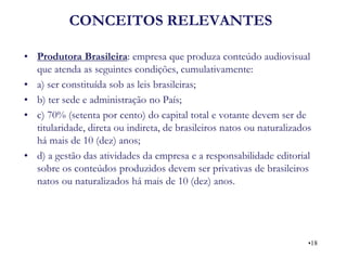 CONCEITOS RELEVANTES 
•Produtora Brasileira: empresa que produza conteúdo audiovisual que atenda as seguintes condições, cumulativamente: 
•a) ser constituída sob as leis brasileiras; 
•b) ter sede e administração no País; 
•c) 70% (setenta por cento) do capital total e votante devem ser de titularidade, direta ou indireta, de brasileiros natos ou naturalizados há mais de 10 (dez) anos; 
•d) a gestão das atividades da empresa e a responsabilidade editorial sobre os conteúdos produzidos devem ser privativas de brasileiros natos ou naturalizados há mais de 10 (dez) anos. 
•18  