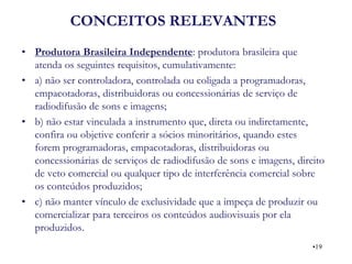 CONCEITOS RELEVANTES 
•Produtora Brasileira Independente: produtora brasileira que atenda os seguintes requisitos, cumulativamente: 
•a) não ser controladora, controlada ou coligada a programadoras, empacotadoras, distribuidoras ou concessionárias de serviço de radiodifusão de sons e imagens; 
•b) não estar vinculada a instrumento que, direta ou indiretamente, confira ou objetive conferir a sócios minoritários, quando estes forem programadoras, empacotadoras, distribuidoras ou concessionárias de serviços de radiodifusão de sons e imagens, direito de veto comercial ou qualquer tipo de interferência comercial sobre os conteúdos produzidos; 
•c) não manter vínculo de exclusividade que a impeça de produzir ou comercializar para terceiros os conteúdos audiovisuais por ela produzidos. 
•19  