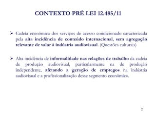 CONTEXTO PRÉ LEI 12.485/11 
Cadeia econômica dos serviços de acesso condicionado caracterizada pela alta incidência de conteúdo internacional, sem agregação relevante de valor à indústria audiovisual. (Questões culturais) 
Alta incidência de informalidade nas relações de trabalho da cadeia de produção audiovisual, particularmente na de produção independente, afetando a geração de empregos na indústria audiovisual e a profissionalização desse segmento econômico. 
2  