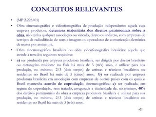 CONCEITOS RELEVANTES 
•(MP 2.228/01) 
•Obra cinematográfica e videofonográfica de produção independente: aquela cuja empresa produtora, detentora majoritária dos direitos patrimoniais sobre a obra, não tenha qualquer associação ou vínculo, direto ou indireto, com empresas de serviços de radiodifusão de sons e imagens ou operadoras de comunicação eletrônica de massa por assinatura; 
•Obra cinematográfica brasileira ou obra videofonográfica brasileira: aquela que atende a um dos seguintes requisitos: 
•a) ser produzida por empresa produtora brasileira, ser dirigida por diretor brasileiro ou estrangeiro residente no País há mais de 3 (três) anos, e utilizar para sua produção, no mínimo, 2/3 (dois terços) de artistas e técnicos brasileiros ou residentes no Brasil há mais de 5 (cinco) anos; b) ser realizada por empresa produtora brasileira em associação com empresas de outros países com os quais o Brasil mantenha acordo de coprodução cinematográfica; c) ser realizada, em regime de coprodução, sem tratado, assegurada a titularidade de, no mínimo, 40% dos direitos patrimoniais da obra à empresa produtora brasileira e utilizar para sua produção, no mínimo, 2/3 (dois terços) de artistas e técnicos brasileiros ou residentes no Brasil há mais de 3 (três) anos. 
•21  