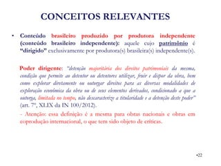 CONCEITOS RELEVANTES 
•Conteúdo brasileiro produzido por produtora independente (conteúdo brasileiro independente): aquele cujo patrimônio é “dirigido” exclusivamente por produtora(s) brasileira(s) independente(s). 
Poder dirigente: “detenção majoritária dos direitos patrimoniais da mesma, condição que permite ao detentor ou detentores utilizar, fruir e dispor da obra, bem como explorar diretamente ou outorgar direitos para as diversas modalidades de exploração econômica da obra ou de seus elementos derivados, condicionado a que a outorga, limitada no tempo, não descaracterize a titularidade e a detenção deste poder” (art. 7º, XLIX da IN 100/2012). 
- Atenção: essa definição é a mesma para obras nacionais e obras em coprodução internacional, o que tem sido objeto de críticas. 
•22  
