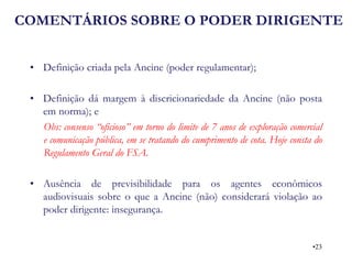 COMENTÁRIOS SOBRE O PODER DIRIGENTE 
•Definição criada pela Ancine (poder regulamentar); 
•Definição dá margem à discricionariedade da Ancine (não posta em norma); e 
Obs: consenso “oficioso” em torno do limite de 7 anos de exploração comercial e comunicação pública, em se tratando do cumprimento de cota. Hoje consta do Regulamento Geral do FSA. 
•Ausência de previsibilidade para os agentes econômicos audiovisuais sobre o que a Ancine (não) considerará violação ao poder dirigente: insegurança. 
•23  