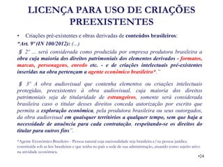LICENÇA PARA USO DE CRIAÇÕES PREEXISTENTES 
•Criações pré-existentes e obras derivadas de conteúdos brasileiros: 
“Art. 9º (IN 100/2012): (...) 
§ 2º ... será considerada como produzida por empresa produtora brasileira a obra cuja maioria dos direitos patrimoniais dos elementos derivados - formatos, marcas, personagens, enredo etc. - e de criações intelectuais pré-existentes inseridas na obra pertençam a agente econômico brasileiro*.” 
§ 3º A obra audiovisual que contenha elementos ou criações intelectuais protegidas, preexistentes à obra audiovisual, cuja maioria dos direitos patrimoniais seja de titularidade de estrangeiros, somente será considerada brasileira caso o titular desses direitos conceda autorização por escrito que permita a exploração econômica, pela produtora brasileira ou seus outorgados, da obra audiovisual em quaisquer territórios a qualquer tempo, sem que haja a necessidade de anuência para cada contratação, respeitando-se os direitos do titular para outros fins”. 
*Agente Econômico Brasileiro - Pessoa natural cuja nacionalidade seja brasileira e/ou pessoa jurídica constituída sob as leis brasileiras e que tenha no país a sede de sua administração, atuando como sujeito ativo na atividade econômica. 
•24  