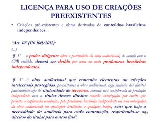 •Criações pré-existentes e obras derivadas de conteúdos brasileiros independentes: 
“Art. 10º (IN 100/2012): 
(...) 
§ 1º ... o poder dirigente sobre o patrimônio da obra audiovisual, de acordo com o CPB emitido, deverá ser detido por uma ou mais produtoras brasileiras independentes. 
§ 3º A obra audiovisual que contenha elementos ou criações intelectuais protegidas, preexistentes à obra audiovisual, cuja maioria dos direitos patrimoniais seja de titularidade de terceiros, somente será considerada de produção independente caso o titular desses direitos conceda autorização por escrito que permita a exploração econômica, pela produtora brasileira independente ou seus outorgados, da obra audiovisual em quaisquer territórios a qualquer tempo, sem que haja a necessidade de anuência para cada contratação, respeitando-se os direitos do titular para outros fins”. 
•25 
LICENÇA PARA USO DE CRIAÇÕES PREEXISTENTES  
