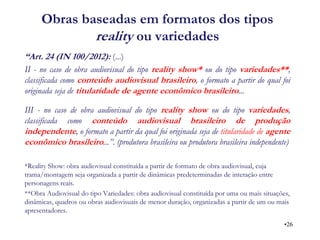 Obras baseadas em formatos dos tipos reality ou variedades 
“Art. 24 (IN 100/2012): (...) 
II - no caso de obra audiovisual do tipo reality show* ou do tipo variedades**, classificada como conteúdo audiovisual brasileiro, o formato a partir do qual foi originada seja de titularidade de agente econômico brasileiro... 
III - no caso de obra audiovisual do tipo reality show ou do tipo variedades, classificada como conteúdo audiovisual brasileiro de produção independente, o formato a partir da qual foi originada seja de titularidade de agente econômico brasileiro...”. (produtora brasileira ou produtora brasileira independente) 
*Reality Show: obra audiovisual constituída a partir de formato de obra audiovisual, cuja trama/montagem seja organizada a partir de dinâmicas predeterminadas de interação entre personagens reais. 
**Obra Audiovisual do tipo Variedades: obra audiovisual constituída por uma ou mais situações, dinâmicas, quadros ou obras audiovisuais de menor duração, organizadas a partir de um ou mais apresentadores. 
•26  