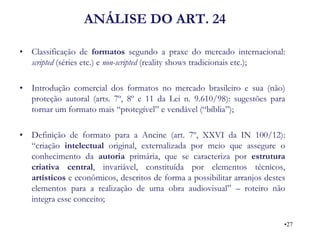ANÁLISE DO ART. 24 
•Classificação de formatos segundo a praxe do mercado internacional: scripted (séries etc.) e non-scripted (reality shows tradicionais etc.); 
•Introdução comercial dos formatos no mercado brasileiro e sua (não) proteção autoral (arts. 7º, 8º e 11 da Lei n. 9.610/98): sugestões para tornar um formato mais “protegível” e vendável (“bíblia”); 
•Definição de formato para a Ancine (art. 7º, XXVI da IN 100/12): “criação intelectual original, externalizada por meio que assegure o conhecimento da autoria primária, que se caracteriza por estrutura criativa central, invariável, constituída por elementos técnicos, artísticos e econômicos, descritos de forma a possibilitar arranjos destes elementos para a realização de uma obra audiovisual” – roteiro não integra esse conceito; 
•27  