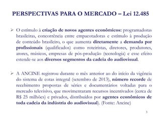 PERSPECTIVAS PARA O MERCADO – Lei 12.485 
O estímulo à criação de novos agentes econômicos: programadoras brasileiras, concorrência entre empacotadoras e estímulo à produção de conteúdo brasileiro, o que aumenta diretamente a demanda por profissionais (qualificados) como roteiristas, diretores, produtores, atores, músicos, empresas de pós-produção (tecnologia) e esse efeito estende-se aos diversos segmentos da cadeia do audiovisual. 
A ANCINE registrou durante o mês anterior ao do início da vigência do sistema de cotas integral (setembro de 2013), número recorde de recebimento propostas de séries e documentários voltadas para o mercado televisivo, que movimentaram recursos incentivados (cerca de R$ 25 milhões) e privados, distribuídos por agentes econômicos de toda cadeia da indústria do audiovisual). (Fonte: Ancine) 
3  