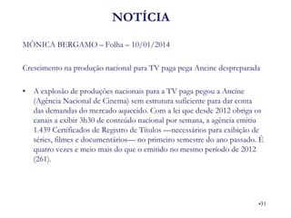 NOTÍCIA 
MÔNICA BERGAMO – Folha – 10/01/2014 
Crescimento na produção nacional para TV paga pega Ancine despreparada 
•A explosão de produções nacionais para a TV paga pegou a Ancine (Agência Nacional de Cinema) sem estrutura suficiente para dar conta das demandas do mercado aquecido. Com a lei que desde 2012 obriga os canais a exibir 3h30 de conteúdo nacional por semana, a agência emitiu 1.439 Certificados de Registro de Títulos —necessários para exibição de séries, filmes e documentários— no primeiro semestre do ano passado. É quatro vezes e meio mais do que o emitido no mesmo período de 2012 (261). 
•31  