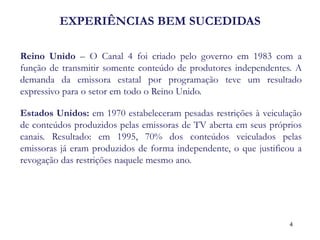 EXPERIÊNCIAS BEM SUCEDIDAS 
Reino Unido – O Canal 4 foi criado pelo governo em 1983 com a função de transmitir somente conteúdo de produtores independentes. A demanda da emissora estatal por programação teve um resultado expressivo para o setor em todo o Reino Unido. 
Estados Unidos: em 1970 estabeleceram pesadas restrições à veiculação de conteúdos produzidos pelas emissoras de TV aberta em seus próprios canais. Resultado: em 1995, 70% dos conteúdos veiculados pelas emissoras já eram produzidos de forma independente, o que justificou a revogação das restrições naquele mesmo ano. 
4  