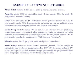 EXEMPLOS – COTAS NO EXTERIOR 
África do Sul: mínimo de 35% do conteúdo televisivo deve ser sul-africano. 
Austrália: desde 1999 os conteúdos locais devem ocupar 55% da grade de programação no horário nobre; 
Canadá: as emissoras de TV particulares devem garantir mínimo de 60% da programação total e 50% da programação no horário de pico de audiência sejam canadenses, seguindo-se rígidos critérios para obter tal classificação. 
União Europeia: Pelo menos 50% do conteúdo da televisão deve ser produzido, predominantemente, com mão de obra residente em todos os membros da União Europeia. Todas as emissoras de televisão, públicas e privadas, devem reservar 10% da programação a produções independentes (“Televisão sem Fronteiras”). 
Malásia: cota de 60% de programação nacional para televisão aberta. 
Reino Unido: todos os canais abertos reservam (mínimo) 25% do tempo de transmissão para produções independentes. Em 2009, 50% do horário nobre da TV britânica teve produções independentes em programas originais (programas inéditos feitos pela própria emissora ou por produtores independentes) 
5  