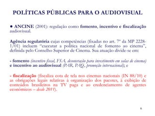 POLÍTICAS PÚBLICAS PARA O AUDIOVISUAL 
● ANCINE (2001): regulação como fomento, incentivo e fiscalização audiovisual. 
Agência regulatória cujas competências (fixadas no art. 7º da MP 2228- 1/01) incluem “executar a política nacional de fomento ao cinema”, definida pelo Conselho Superior de Cinema. Sua atuação divide-se em: 
- fomento (incentivo fiscal, FSA, desoneração para investimento em salas de cinema) e incentivo ao audiovisual (PAR, PAQ, promoção internacional); e 
- fiscalização (fiscaliza cota de tela nos cinemas nacionais (IN 88/10) e as obrigações legais relativas à organização dos pacotes, à exibição de conteúdos brasileiros na TV paga e ao credenciamento de agentes econômicos – desde 2011). 
6  