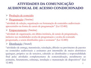 ATIVIDADES DA COMUNICAÇÃO AUDIOVISUAL DE ACESSO CONDICIONADO 
Produção de conteúdo 
Programação (Ancine) 
“atividade de seleção, organização ou formatação de conteúdos audiovisuais apresentados na forma de canais de programação” (Lei 12.485) 
Empacotamento (Ancine) 
“atividade de organização, em última instância, de canais de programação, inclusive nas modalidades avulsa de programação e avulsa de conteúdo programado, a serem distribuídos para o assinante” (Lei 12.485) 
Distribuição (Anatel) 
“atividades de entrega, transmissão, veiculação, difusão ou provimento de pacotes ou conteúdos audiovisuais a assinantes por intermédio de meios eletrônicos quaisquer, próprios ou de terceiros, cabendo ao distribuidor a responsabilidade final pelas atividades complementares de comercialização, atendimento ao assinante, faturamento, cobrança, instalação e manutenção de dispositivos” (Lei 12.485) 
7  