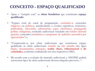 CONCEITO - ESPAÇO QUALIFICADO 
•Aptas a “cumprir cota” as obras brasileiras que constituam espaço qualificado: 
•“Espaço total do canal de programação, excluindo-se conteúdos religiosos ou políticos, manifestações e eventos esportivos, concursos, publicidade, televendas, infomerciais, jogos eletrônicos, propaganda política obrigatória, conteúdo audiovisual veiculado em horário eleitoral gratuito, conteúdos jornalísticos e programas de auditório ancorados por apresentador”; e 
•“Compreende-se por obras audiovisuais que constituem espaço qualificado as obras audiovisuais seriadas ou não seriadas dos tipos ficção, documentário, animação, reality show, videomusical e de variedades, conforme estabelecido em seus respectivos CRTs. 
•De acordo com a evolução do mercado audiovisual, a ANCINE poderá acrescentar tipos de obras audiovisuais diversos daqueles previstos...”. 
9  