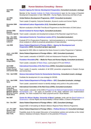 Human Solutions Consulting – Geneva
April 2009          Swedish Agency for Internat. Development Cooperation, Consultant (evaluator, strategy)
Haiti
                    Member of the Swedish Institute for Public Administration’s team for the review of Swedish
                    Development Cooperation in Haiti 1998-2009 – Human Rights, Democracy and Rule of Law.
Jan 2009            United Nations Development Programme, UNDP, Consultant (evaluator)
Ghana
                    Team Leader (3 experts), Outcome Evaluation, Access to Justice and Human Rights.
December 2008       International Labour Organisation (ILO), Consultant (evaluator)
Mali
                    Mid-term evaluation of the Mali Time-Bound Programme on the Elimination of Child Labour.
October 2008     Danish Institute for Human Rights, Consultant (evaluator)
Rwanda,
Tanzania, Uganda Team Leader, evaluation and development analysis of the Rwandan Legal Aid Forum.

Sep – Dec 2008      International Centre for Transitional Justice (ICTJ), Consultant (evaluator)
USA (New York),
Colombia,           Evaluate ICTJ’s Prosecutions Programme – technical assistance to, or monitoring and policy-
Lebanon             driven analysis of, efforts to prosecute perpetrators of mass atrocities.
July 2008           Swiss Federal Department of Foreign Affairs – Agency for Development and
                    Cooperation (SDC), Consultant (project appraisal)

                    Appraised for SDC offers to implement the Swiss Access to Justice Programme in Tajikistan.
June – July 2008    Swiss Federal Department of Foreign Affairs – SDC, Consultant (evaluator)
Pakistan
                    Team Leader, evaluation of UNICEF’s Child and Adolescents Protection Programme.
May 2008            Fondation Hirondelle (FH) – Media for Peace and Human Dignity, Consultant (evaluator)
Congo (DRC)
                    Team Leader, evaluation of Radio Okapi, a joint project of FH and MONUC.
April 2008          International Committee of the Red Cross (ICRC), Consultant (evaluator)
8 countries in
Eastern Europe      Team Leader (5 experts), evaluation of all ICRC prevention programmes in Eastern Europe
and Central Asia    and Central Asia.
Feb – April 2008    Geneva International Centre for Humanitarian Demining , Consultant (coach, strategy)

                    Facilitate the development of a new strategy for GICHD.
Feb – April 2008    Swiss Federal Department of Foreign Affairs – SDC, Consultant (evaluator, strategy)
Syria
                    Team Leader, assessment mission to identify strategic entry points in the justice sector.
Oct 07 – Apr 08     International Committee of the Red Cross (ICRC), Consultant (evaluator)
Costa Rica,
Hungary, Kenya,     Team Leader, evaluation of the ICRC's Programme for National Implementation of International
Malaysia, Mexico,   Humanitarian Law – ten years of promotion of IHL treaty ratification and implementation
Morocco, Russia,    globally. The Team included Prof. Peter Leuprecht and Dr. Stuart Maslen.
South Africa

Nov 2007            Centre for African Studies, University of Basel, Lecturer, jointly with the Basel Institute on
                    Governance – Human Rights and Accountability in African States: a Citizen’s Perspective.
Oct – Dec 2007      Swiss Federal Department of Foreign Affairs – SDC, Consultant (strategy)

                    Support SDC in formulating its Western Balkans Regional Police Reforms Programme.
Jul – Nov 2007      Swiss Federal Department of Foreign Affairs – Political Division IV, Consultant (strategy)
Geneva, USA
(Harvard and        Feasibility study for the project Discussion of humanitarian policies and activities at the United
New York)           Nations: Database & Analysis. Research on the potential of Wikipedia.




                                            CV of S. Jeannet, Page 3 of 8
 