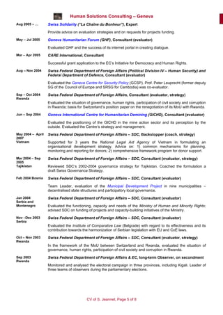 Human Solutions Consulting – Geneva
Aug 2005 – …       Swiss Solidarity (“La Chaîne du Bonheur”), Expert

                   Provide advice on evaluation strategies and on requests for projects funding.
May – Jul 2005     Geneva Humanitarian Forum (GHF), Consultant (evaluator)

                   Evaluated GHF and the success of its internet portal in creating dialogue.
Mar – Apr 2005     CARE International, Consultant

                   Successful grant application to the EC’s Initiative for Democracy and Human Rights.
Aug – Nov 2004     Swiss Federal Department of Foreign Affairs (Political Division IV – Human Security) and
                   Federal Department of Defence, Consultant (evaluator)

                   Evaluated the Geneva Centre for Security Policy (GCSP). Prof. Peter Leuprecht (former deputy
                   SG of the Council of Europe and SRSG for Cambodia) was co-evaluator.
Sep – Oct 2004     Swiss Federal Department of Foreign Affairs, Consultant (evaluator, strategy)
Rwanda
                   Evaluated the situation of governance, human rights, participation of civil society and corruption
                   in Rwanda; basis for Switzerland’s position paper on the renegotiation of its MoU with Rwanda.
Jun – Sep 2004     Geneva International Centre for Humanitarian Demining (GICHD), Consultant (evaluator)

                   Evaluated the positioning of the GICHD in the mine action sector and its perception by the
                   outside. Evaluated the Centre’s strategy and management.
May 2004 – April   Swiss Federal Department of Foreign Affairs – SDC, Backstopper (coach, strategy)
2007
Vietnam            Supported for 3 years the National Legal Aid Agency of Vietnam in formulating an
                   organisational development strategy. Advice on: 1) common mechanisms for planning,
                   monitoring and reporting for donors; 2) comprehensive framework program for donor support.
Mar 2004 – Sep     Swiss Federal Department of Foreign Affairs – SDC, Consultant (evaluator, strategy)
2005
Tajikistan         Reviewed SDC’s 2002-2004 governance strategy for Tajikistan. Coached the formulation a
                   draft Swiss Governance Strategy.
Feb 2004 Bosnia    Swiss Federal Department of Foreign Affairs – SDC, Consultant (evaluator)

                   Team Leader, evaluation of the Municipal Development Project in nine municipalities –
                   decentralised state structures and participatory local governance.
Jan 2004           Swiss Federal Department of Foreign Affairs – SDC, Consultant (evaluator)
Serbia and
Montenegro         Evaluated the functioning, capacity and needs of the Ministry of Human and Minority Rights;
                   advised SDC on funding of projects and capacity-building initiatives of the Ministry.
Nov –Dec 2003      Swiss Federal Department of Foreign Affairs – SDC, Consultant (evaluator)
Serbia
                   Evaluated the Institute of Comparative Law (Belgrade) with regard to its effectiveness and its
                   contribution towards the harmonization of Serbian legislation with EU and CoE laws.
Oct – Nov 2003     Swiss Federal Department of Foreign Affairs – SDC, Consultant (evaluator, strategy)
Rwanda
                   In the framework of the MoU between Switzerland and Rwanda, evaluated the situation of
                   governance, human rights, participation of civil society and corruption in Rwanda.
Sep 2003           Swiss Federal Department of Foreign Affairs & EC, long-term Observer, on secondment
Rwanda
                   Monitored and analysed the electoral campaign in three provinces, including Kigali. Leader of
                   three teams of observers during the parliamentary elections.




                                           CV of S. Jeannet, Page 5 of 8
 