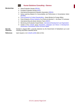 Human Solutions Consulting – Geneva
Memberships       •   Swiss Evaluation Society (SEVAL)
                  •   European Evaluation Society (EES)
                  •   International Development Evaluation Association (IDEAS)
                  •   Active Learning Network for Accountability and Performance in Humanitarian Action
                      (ALNAP)
                  •   Pool of Experts for Civilian Peacebuilding – Swiss Ministry for Foreign Affairs
                  •   Pool of Experts of Swiss Solidarity (“La Chaîne du Bonheur”) – the Swiss TV fundraiser
                  •   International Security Sector Advisory Team (ISSAT)
                  •   Monitoring and Evaluation Expert Roster, International Development Law Organization
                  •   Creator of the LinkedIn group Evaluations, Strategies and Advice in Development,
                      Governance, Humanitarian Action & Human Rights

Security      Granted in August 2001 a security clearance by the Government of Switzerland up to and
Clearance     including information classified secret.

References    Upon request, or on LinkedIn profile (click on link)




                                      CV of S. Jeannet, Page 8 of 8
 