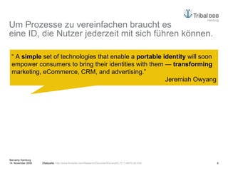 Um Prozesse zu vereinfachen braucht es eine ID, die Nutzer jederzeit mit sich führen können. "No one cares about your bloody microsite. In 2009 the flashy high production value microsite is finally starting to feel irrelevant. Sites that seem to do everything, but deliver nothing."  Iain Tait “  A  simple  set of technologies that enable a  portable identity  will soon empower consumers to bring their identities with them —  transforming  marketing, eCommerce, CRM, and advertising.” Jeremiah Owyang Zitatquelle:  http://www.forrester.com/Research/Document/Excerpt/0,7211,46970,00.html   