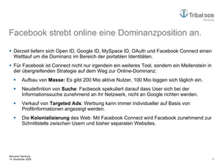 Facebook strebt online eine Dominanzposition an. Derzeit liefern sich Open ID, Google ID, MySpace ID, OAuth und Facebook Connect einen Wettlauf um die Dominanz im Bereich der portablen Identitäten. Für Facebook ist Connect nicht nur irgendein ein weiteres Tool, sondern ein Meilenstein in der übergreifenden Strategie auf dem Weg zur Online-Dominanz: Aufbau von  Masse:  Es gibt 200 Mio aktive Nutzer, 100 Mio loggen sich täglich ein. Neudefinition von  Suche : Facbeook spekuliert darauf dass User sich bei der Informationssuche zunehmend an ihr Netzwerk, nicht an Google richten werden. Verkauf von  Targeted Ads : Werbung kann immer individueller auf Basis von Profilinformationen angezeigt werden.  Die  Kolonialisierung  des Web: Mit Facebook Connect wird Facebook zunehmend zur Schnittstelle zwischen Usern und bisher separaten Websites. 