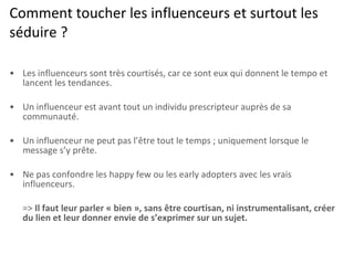 Comment toucher les influenceurs et surtout les séduire ? Les influenceurs sont très courtisés, car ce sont eux qui donnent le tempo et lancent les tendances. Un influenceur est avant tout un individu prescripteur auprès de sa communauté. Un influenceur ne peut pas l’être tout le temps ; uniquement lorsque le message s’y prête. Ne pas confondre les happy few ou les early adopters avec les vrais influenceurs. =>  Il faut leur parler « bien », sans être courtisan, ni instrumentalisant, créer du lien et leur donner envie de s’exprimer sur un sujet. 