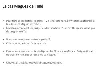 Le cas Magues de Tellé Pour faire sa promotion, la presse TV a lancé une série de webfilms autour de la famille « Les Magues de Tellé ». Les films racontaient les péripéties des membres d’une famlile qui n’avaient pas de programme TV.  Vous n’en avez jamais entendu parler ? C’est normal, le buzz n’a jamais pris. L’annonceur s’est contenté de déposer les films sur YouTube et Dailymotion et de créer un mini-site autour de la campagne. Mauvaise stratégie, mauvais ciblage, mauvais ton. 