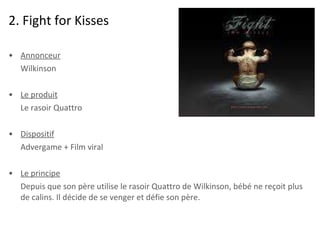 2. Fight for Kisses Annonceur Wilkinson Le produit Le rasoir Quattro Dispositif Advergame + Film viral Le principe Depuis que son père utilise le rasoir Quattro de Wilkinson, bébé ne reçoit plus de calins. Il décide de se venger et défie son père.  