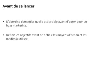Avant de se lancer D’abord se demander quelle est la cible avant d’opter pour un buzz marketing. Définir les objectifs avant de définir les moyens d’action et les médias à utiliser. 