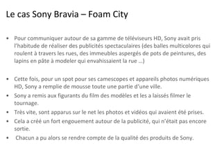 Le cas Sony Bravia – Foam City <ul><li>Pour communiquer autour de sa gamme de téléviseurs HD, Sony avait pris l’habitude d...
