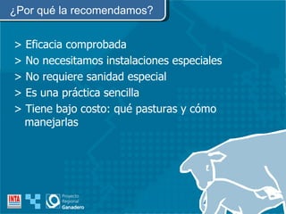 ¿Por qué la recomendamos? > Eficacia comprobada > No necesitamos instalaciones especiales > No requiere sanidad especial > Es una práctica sencilla > Tiene bajo costo: qué pasturas y cómo manejarlas  