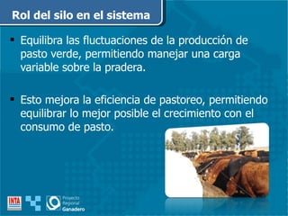 Equilibra las fluctuaciones de la producción de pasto verde, permitiendo manejar una carga variable sobre la pradera. Esto mejora la eficiencia de pastoreo, permitiendo equilibrar lo mejor posible el crecimiento con el consumo de pasto. Rol del silo en el sistema 
