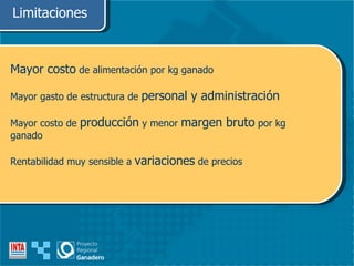 Limitaciones Mayor costo  de alimentación por kg ganado Mayor gasto de estructura de  personal y administración Mayor costo de  producción  y menor  margen bruto  por kg ganado Rentabilidad muy sensible a  variaciones  de precios 