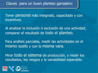 Tener  personal  más integrado, capacitado y con incentivos. Al analizar la inclusión ó exclusión de una actividad, comparar el resultado de  todo el planteo . Para análisis parciales, medir las actividades en el  mismo suelo  y con la  misma vara .  Mirar  todo el sistema  de producción, y medir los resultados, los riesgos y la variabilidad esperable. Claves  para un buen planteo ganadero 