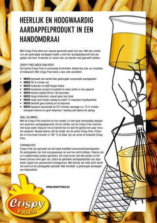 Heerlijk en Hoogwaardig
aardappelprodukt in een
Handomdraai
Met Crispy Fries dient een nieuwe generatie patat zich aan. Met een unieke
mix van gedroogde aardappel maakt u snel een aardappelgerecht dat zijn
gelijke niet kent. Krokanter en verser dan uw klanten ooit geproefd hebben.

CRISPY FRIES MEER DAN PATAT
Een portie Crispy Fries is eenvoudig te bereiden. Ideaal dus voor uw snackbar
of restaurant. Met Crispy Fries kiest u voor vele voordelen:

•	   meer gemaakt van eerste klas gedroogde consumptie aardappelen
•	   meer 30 % minder vet
•	   meer krokanter en blijft langer lekker
•	   meer konstante smaak & kwaliteit en ieder portie is vers geperst
•	   meer kortere baktijd 90 tot 180 seconden
•	   meer hoog rendement, vrijwel geen rest afval
•	   meer vergt veel minder opslag en heeft 12 maanden houdbaarheid
•	   meer behoeft geen koeling en of diepvries
•	   meer bespaart aanzienlijk de CO2 emissie vanwege o.a. 70 % minder
     transport volume en geen diepvries / koeling ook tijdens de opslag

SNEl EN SIMPEl
Met de Crispy Fries machine en mix maakt u in een paar eenvoudige stappen
een superieur aardappelgerecht. Vul de cilinder van de Crispy Fries machine
met koud water. Voeg de mix al roerend toe en laat het geheel een paar minu-
ten opstijven. Bepaal daarna zelf de lengte van de portie Crispy Fries. Frituur
die in circa twee minuten in 180 °C en klaar zijn uw verse en krokante Crispy
Fries.

TOPKwAlITEIT
Crispy Fries zijn gemaakt van de beste kwaliteit consumentenaardappelen.
De aardappelen zijn met zorg gewassen en van hun schil ontdaan. Daarna zijn
ze in gelijkmatige partjes gesneden. Dit zorgt ervoor dat alle partjes na het
koken precies even gaar zijn. Zodra de gekookte aardappelpartjes zijn afge-
koeld, begint een geavanceerd droogproces. Met behulp van hete lucht wordt
het vocht uit de aardappelen gehaald. wat overblijft, is gedroogde aardappel
van topkwaliteit.




                        www.crispyfries.eu
 