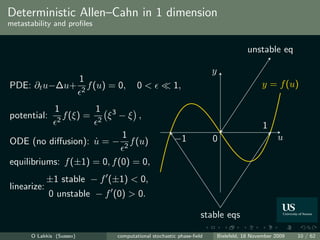 Deterministic Allen–Cahn in 1 dimension
metastability and proﬁles


                                                                                            unstable eq

                                                                            y
                          1
PDE: ∂t u−∆u+                 f (u) = 0,      0<             1,                                   y = f (u)
                          2

               1                1
potential:     2
                   f (ξ) =      2
                                    ξ3 − ξ ,
                                                                                                  1
                                       1                     −1             0                           u
ODE (no diﬀusion): u = −
                   ˙                    2
                                            f (u)

equilibriums: f (±1) = 0, f (0) = 0,
             ±1 stable − f (±1) < 0,
linearize:
             0 unstable − f (0) > 0.

                                                                        stable eqs

      O Lakkis (Sussex)               computational stochastic phase-ﬁeld       Bielefeld, 18 November 2009   10 / 62
 