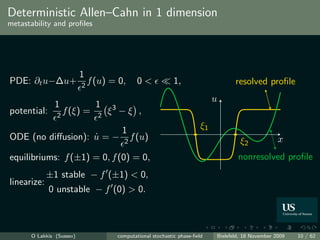 Deterministic Allen–Cahn in 1 dimension
metastability and proﬁles




                          1
PDE: ∂t u−∆u+             2
                              f (u) = 0,        0<             1,                     resolved proﬁle
                                                                               u
               1                1   3
potential:     2
                   f (ξ) =      2
                                    ξ −ξ ,

                                         1                                ξ1
ODE (no diﬀusion): u = −
                   ˙                      2
                                            f (u)                                       ξ2             x
equilibriums: f (±1) = 0, f (0) = 0,                                                   nonresolved proﬁle
             ±1 stable − f (±1) < 0,
linearize:
             0 unstable − f (0) > 0.



      O Lakkis (Sussex)                 computational stochastic phase-ﬁeld    Bielefeld, 18 November 2009   10 / 62
 