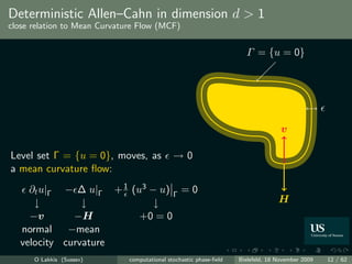 Deterministic Allen–Cahn in dimension d > 1
close relation to Mean Curvature Flow (MCF)


                                                                      Γ = {u = 0}




                                                                                   v

Level set Γ = {u = 0}, moves, as              →0
a mean curvature ﬂow:
    ∂t u|Γ − ∆ u|Γ + 1 (u3 − u) Γ = 0
     ↓         ↓            ↓                                                     H
    −v       −H          +0 = 0
  normal    −mean
  velocity curvature
      O Lakkis (Sussex)       computational stochastic phase-ﬁeld   Bielefeld, 18 November 2009   12 / 62
 