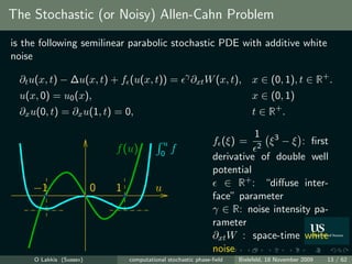 The Stochastic (or Noisy) Allen-Cahn Problem
is the following semilinear parabolic stochastic PDE with additive white
noise

  ∂t u(x, t) − ∆u(x, t) + f (u(x, t)) =               γ
                                                          ∂xt W (x, t),    x ∈ (0, 1), t ∈ R+ .
  u(x, 0) = u0 (x),                                                        x ∈ (0, 1)
  ∂x u(0, t) = ∂x u(1, t) = 0,                                             t ∈ R+ .

                                                                          1
                                             u                  f (ξ) = 2 ξ 3 − ξ : ﬁrst
                             f (u)          0
                                                 f
                                                                derivative of double well
                                                                potential
     −1                  0   1            u                        ∈ R+ : “diﬀuse inter-
                                                                face” parameter
                                                                γ ∈ R: noise intensity pa-
                                                                rameter
                                                                ∂xt W : space-time white
                                                                noise
     O Lakkis (Sussex)           computational stochastic phase-ﬁeld   Bielefeld, 18 November 2009   13 / 62
 