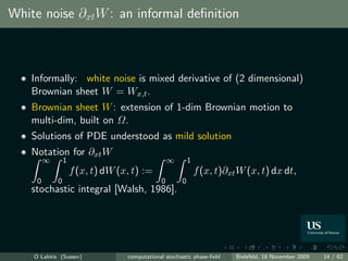 White noise ∂xt W : an informal deﬁnition



    Informally: white noise is mixed derivative of (2 dimensional)
    Brownian sheet W = Wx,t .
    Brownian sheet W : extension of 1-dim Brownian motion to
    multi-dim, built on Ω.
    Solutions of PDE understood as mild solution
    Notation for ∂xt W
         ∞       1                                 ∞       1
                     f (x, t) dW (x, t) :=                     f (x, t)∂xt W (x, t) dx dt,
     0       0                                 0       0
    stochastic integral [Walsh, 1986].




    O Lakkis (Sussex)              computational stochastic phase-ﬁeld    Bielefeld, 18 November 2009   14 / 62
 