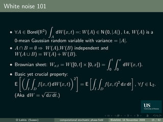 White noise 101


   ∀A ∈ Borel(R2 )          dW (x, t) =: W (A) ∈ N (0, |A|) , I.e, W (A) is a
                        A
   0-mean Gaussian random variable with variance = |A|.
   A ∩ B = ∅ ⇒ W (A),W (B) independent and
   W (A ∪ B) = W (A) + W (B).
                                                                          t       x
   Brownian sheet: Wx,t = W ([0, t] × [0, x]) =                                       dW (x, t).
                                                                      0       0
   Basic yet crucial property:
                                         2
   E        f (x, t) dW (x, t)                =E                    f (x, t)2 dx dt , ∀f ∈ L2 .
        I D                                               I   D
              √
   (Aka dW = dx dt.)



    O Lakkis (Sussex)         computational stochastic phase-ﬁeld      Bielefeld, 18 November 2009   15 / 62
 
