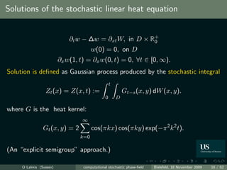 Solutions of the stochastic linear heat equation


                             ∂t w − ∆w = ∂xt W, in D × R+
                                                        0
                                       w(0) = 0, on D
                         ∂x w(1, t) = ∂x w(0, t) = 0, ∀t ∈ [0, ∞).
Solution is deﬁned as Gaussian process produced by the stochastic integral
                                                  t
                 Zt (x) = Z(x, t) :=                      Gt−s (x, y) dW (x, y).
                                              0       D

where G is the heat kernel:
                                  ∞
                Gt (x, y) = 2          cos(πkx) cos(πky) exp(−π 2 k 2 t).
                                 k=0

(An “explicit semigroup” approach.)

     O Lakkis (Sussex)            computational stochastic phase-ﬁeld   Bielefeld, 18 November 2009   16 / 62
 